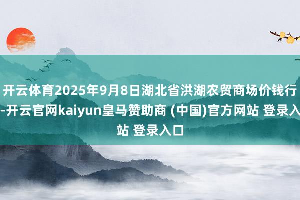 开云体育2025年9月8日湖北省洪湖农贸商场价钱行情-开云官网kaiyun皇马赞助商 (中国)官方网站 登录入口