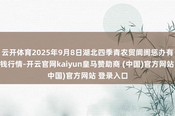 云开体育2025年9月8日湖北四季青农贸阛阓惩办有限公司价钱行情-开云官网kaiyun皇马赞助商 (中国)官方网站 登录入口