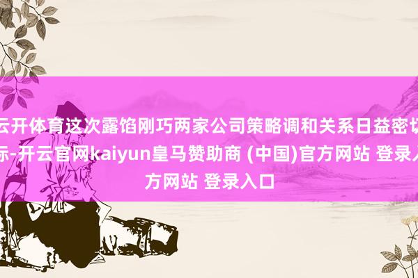 云开体育这次露馅刚巧两家公司策略调和关系日益密切之际-开云官网kaiyun皇马赞助商 (中国)官方网站 登录入口