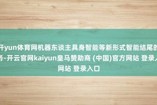 开yun体育网机器东谈主具身智能等新形式智能结尾的业务-开云官网kaiyun皇马赞助商 (中国)官方网站 登录入口