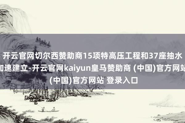 开云官网切尔西赞助商15项特高压工程和37座抽水蓄能电站加速建立-开云官网kaiyun皇马赞助商 (中国)官方网站 登录入口