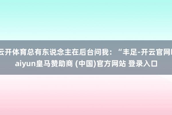 云开体育总有东说念主在后台问我:“丰足-开云官网kaiyun皇马赞助商 (中国)官方网站 登录入口