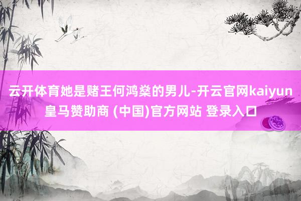 云开体育她是赌王何鸿燊的男儿-开云官网kaiyun皇马赞助商 (中国)官方网站 登录入口