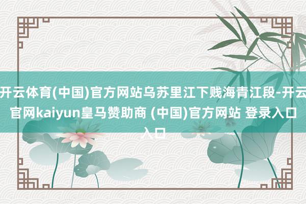 开云体育(中国)官方网站乌苏里江下贱海青江段-开云官网kaiyun皇马赞助商 (中国)官方网站 登录入口