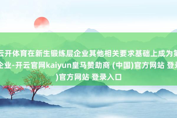 云开体育在新生锻练层企业其他相关要求基础上成为第一类企业-开云官网kaiyun皇马赞助商 (中国)官方网站 登录入口