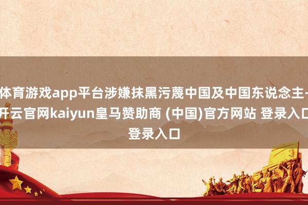 体育游戏app平台涉嫌抹黑污蔑中国及中国东说念主-开云官网kaiyun皇马赞助商 (中国)官方网站 登录入口