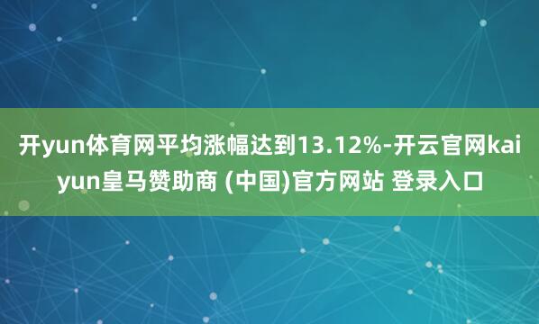 开yun体育网平均涨幅达到13.12%-开云官网kaiyun皇马赞助商 (中国)官方网站 登录入口
