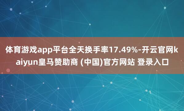 体育游戏app平台全天换手率17.49%-开云官网kaiyun皇马赞助商 (中国)官方网站 登录入口