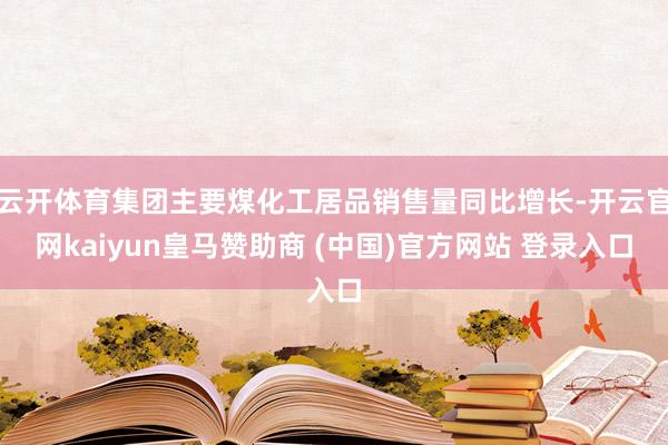 云开体育集团主要煤化工居品销售量同比增长-开云官网kaiyun皇马赞助商 (中国)官方网站 登录入口