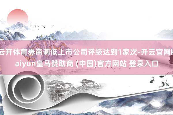 云开体育券商调低上市公司评级达到1家次-开云官网kaiyun皇马赞助商 (中国)官方网站 登录入口