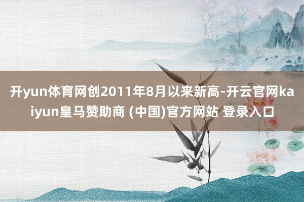 开yun体育网创2011年8月以来新高-开云官网kaiyun皇马赞助商 (中国)官方网站 登录入口