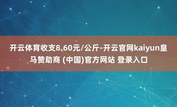 开云体育收支8.60元/公斤-开云官网kaiyun皇马赞助商 (中国)官方网站 登录入口
