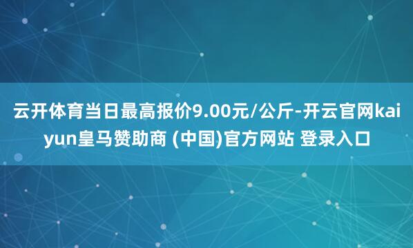 云开体育当日最高报价9.00元/公斤-开云官网kaiyun皇马赞助商 (中国)官方网站 登录入口