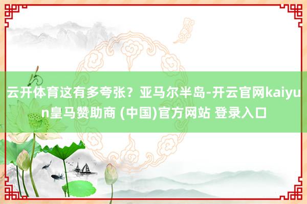 云开体育这有多夸张？亚马尔半岛-开云官网kaiyun皇马赞助商 (中国)官方网站 登录入口