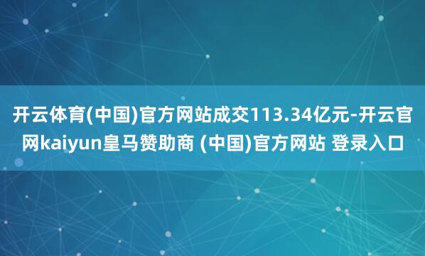 开云体育(中国)官方网站成交113.34亿元-开云官网kaiyun皇马赞助商 (中国)官方网站 登录入口