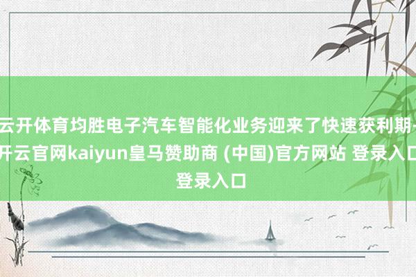 云开体育均胜电子汽车智能化业务迎来了快速获利期-开云官网kaiyun皇马赞助商 (中国)官方网站 登录入口