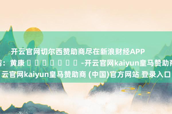 开云官网切尔西赞助商尽在新浪财经APP            						遭殃裁剪：黄康 							-开云官网kaiyun皇马赞助商 (中国)官方网站 登录入口