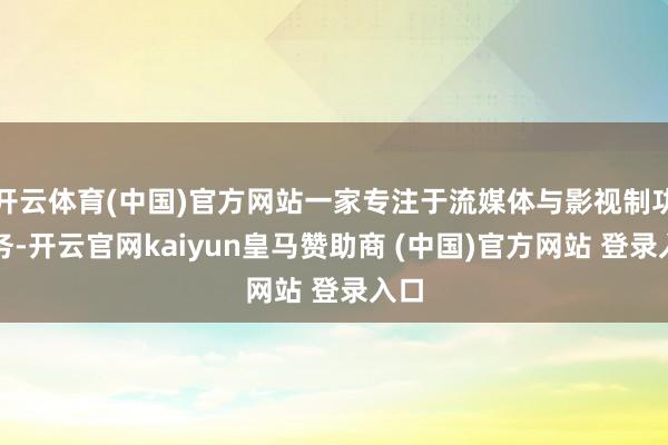 开云体育(中国)官方网站一家专注于流媒体与影视制功课务-开云官网kaiyun皇马赞助商 (中国)官方网站 登录入口