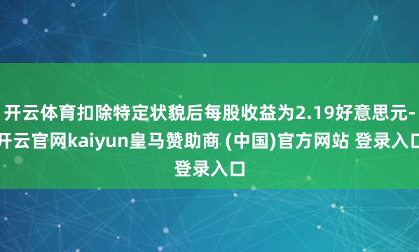 开云体育扣除特定状貌后每股收益为2.19好意思元-开云官网kaiyun皇马赞助商 (中国)官方网站 登录入口