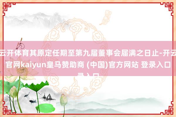 云开体育其原定任期至第九届董事会届满之日止-开云官网kaiyun皇马赞助商 (中国)官方网站 登录入口