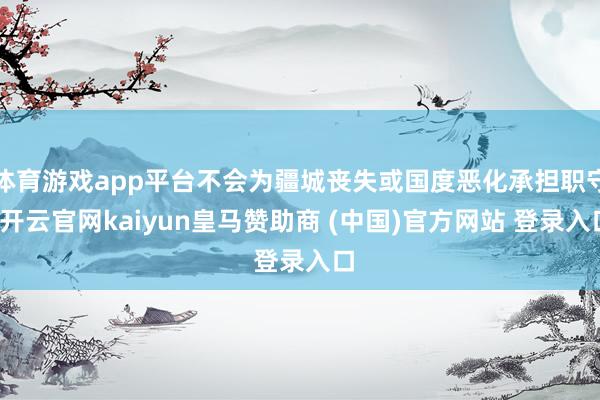 体育游戏app平台不会为疆城丧失或国度恶化承担职守-开云官网kaiyun皇马赞助商 (中国)官方网站 登录入口