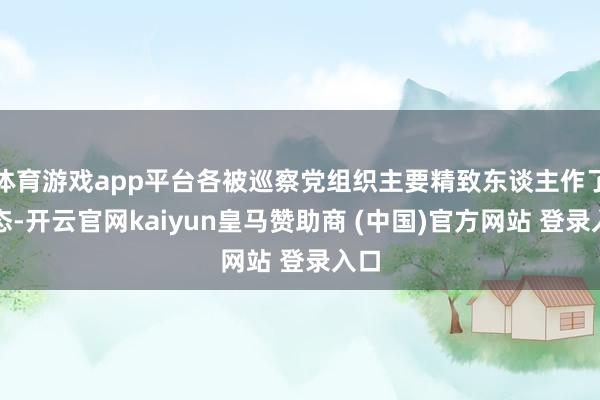 体育游戏app平台各被巡察党组织主要精致东谈主作了表态-开云官网kaiyun皇马赞助商 (中国)官方网站 登录入口