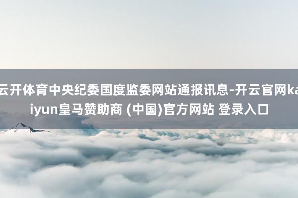 云开体育中央纪委国度监委网站通报讯息-开云官网kaiyun皇马赞助商 (中国)官方网站 登录入口