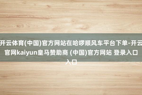 开云体育(中国)官方网站在哈啰顺风车平台下单-开云官网kaiyun皇马赞助商 (中国)官方网站 登录入口