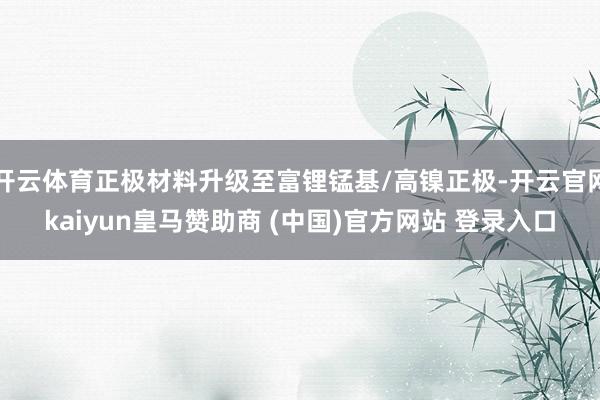 开云体育正极材料升级至富锂锰基/高镍正极-开云官网kaiyun皇马赞助商 (中国)官方网站 登录入口