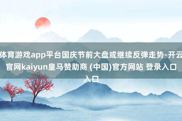 体育游戏app平台国庆节前大盘或继续反弹走势-开云官网kaiyun皇马赞助商 (中国)官方网站 登录入口