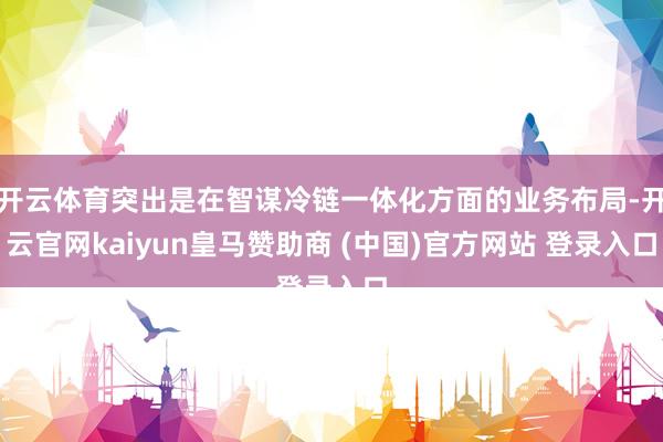 开云体育突出是在智谋冷链一体化方面的业务布局-开云官网kaiyun皇马赞助商 (中国)官方网站 登录入口