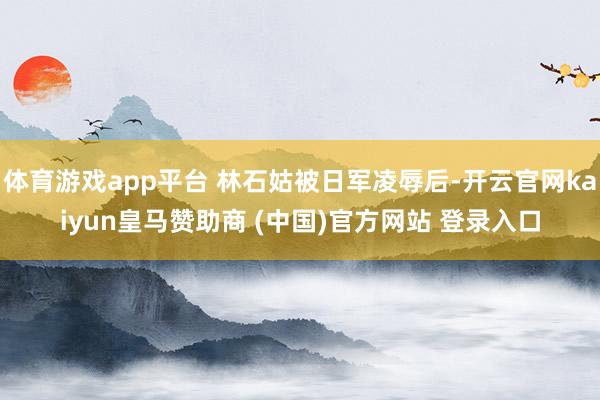 体育游戏app平台 林石姑被日军凌辱后-开云官网kaiyun皇马赞助商 (中国)官方网站 登录入口