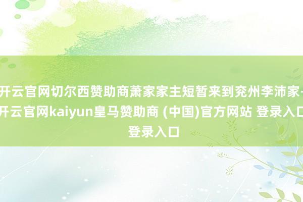 开云官网切尔西赞助商萧家家主短暂来到兖州李沛家-开云官网kaiyun皇马赞助商 (中国)官方网站 登录入口