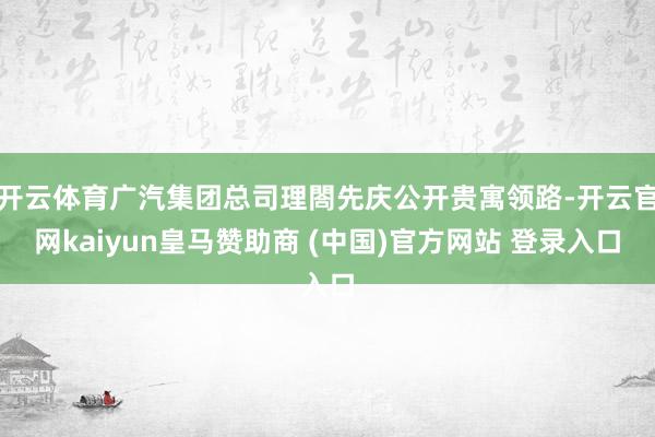 开云体育广汽集团总司理閤先庆公开贵寓领路-开云官网kaiyun皇马赞助商 (中国)官方网站 登录入口