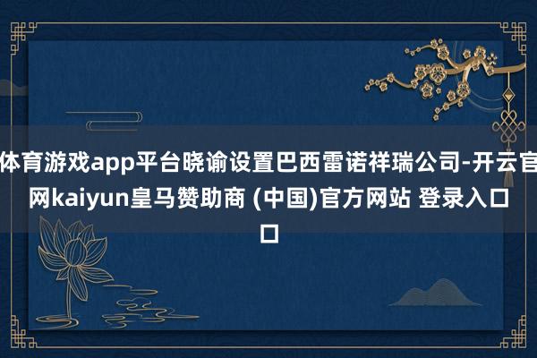 体育游戏app平台晓谕设置巴西雷诺祥瑞公司-开云官网kaiyun皇马赞助商 (中国)官方网站 登录入口