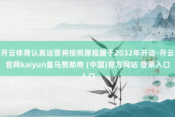 开云体育认真运营将按照原规画于2032年开动-开云官网kaiyun皇马赞助商 (中国)官方网站 登录入口