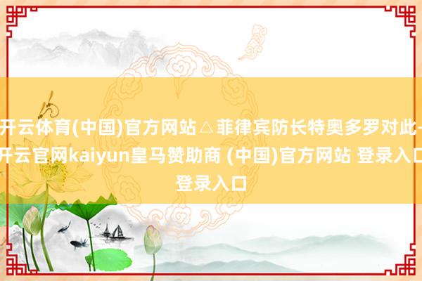 开云体育(中国)官方网站△菲律宾防长特奥多罗对此-开云官网kaiyun皇马赞助商 (中国)官方网站 登录入口