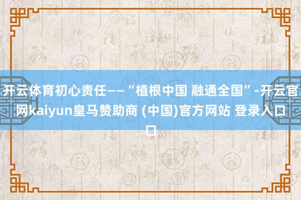 开云体育初心责任——“植根中国 融通全国”-开云官网kaiyun皇马赞助商 (中国)官方网站 登录入口