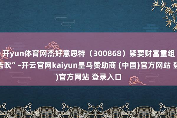开yun体育网杰好意思特(300868)紧要财富重组事项“告吹”-开云官网kaiyun皇马赞助商 (中国)官方网站 登录入口