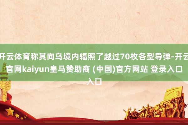 开云体育称其向乌境内辐照了越过70枚各型导弹-开云官网kaiyun皇马赞助商 (中国)官方网站 登录入口