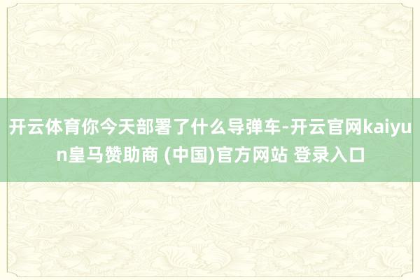 开云体育你今天部署了什么导弹车-开云官网kaiyun皇马赞助商 (中国)官方网站 登录入口