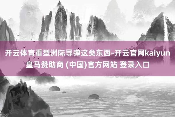 开云体育重型洲际导弹这类东西-开云官网kaiyun皇马赞助商 (中国)官方网站 登录入口