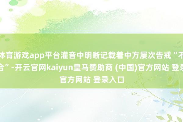 体育游戏app平台灌音中明晰记载着中方屡次告戒“不要连合”-开云官网kaiyun皇马赞助商 (中国)官方网站 登录入口
