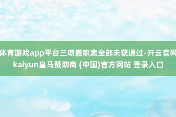 体育游戏app平台三项撤职案全部未获通过-开云官网kaiyun皇马赞助商 (中国)官方网站 登录入口