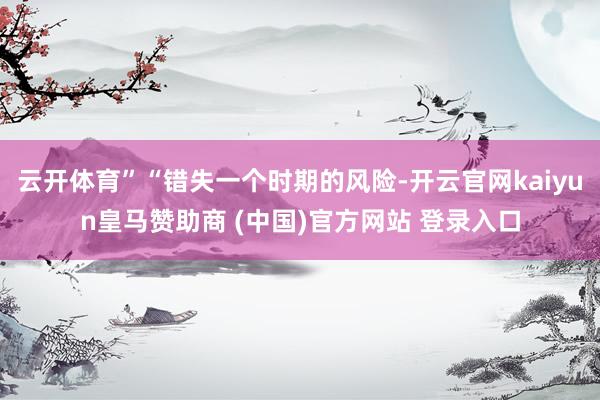 云开体育”“错失一个时期的风险-开云官网kaiyun皇马赞助商 (中国)官方网站 登录入口