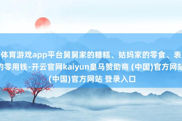 体育游戏app平台舅舅家的糖糕、姑妈家的零食、表哥悄悄塞的零用钱-开云官网kaiyun皇马赞助商 (中国)官方网站 登录入口