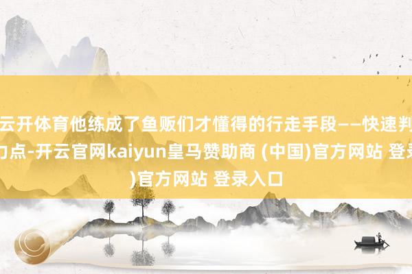 云开体育他练成了鱼贩们才懂得的行走手段——快速判断受力点-开云官网kaiyun皇马赞助商 (中国)官方网站 登录入口
