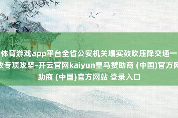 体育游戏app平台全省公安机关塌实鼓吹压降交通一火东谈主事故专项攻坚-开云官网kaiyun皇马赞助商 (中国)官方网站 登录入口