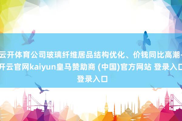 云开体育公司玻璃纤维居品结构优化、价钱同比高潮-开云官网kaiyun皇马赞助商 (中国)官方网站 登录入口