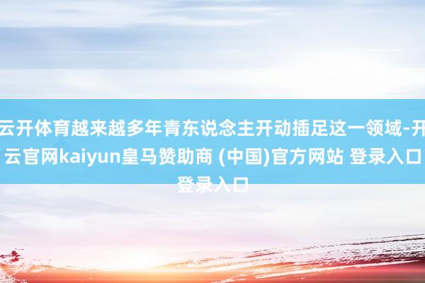 云开体育越来越多年青东说念主开动插足这一领域-开云官网kaiyun皇马赞助商 (中国)官方网站 登录入口